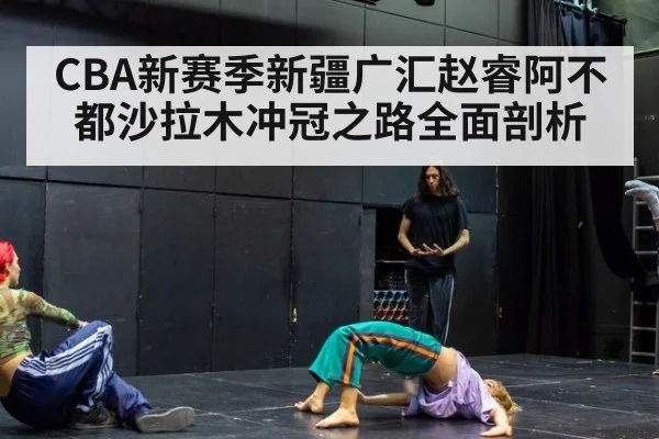 CBA新赛季新疆广汇赵睿阿不都沙拉木冲冠之路全面剖析